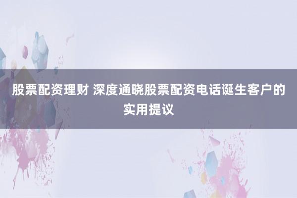 股票配资理财 深度通晓股票配资电话诞生客户的实用提议