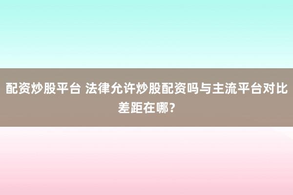 配资炒股平台 法律允许炒股配资吗与主流平台对比差距在哪？