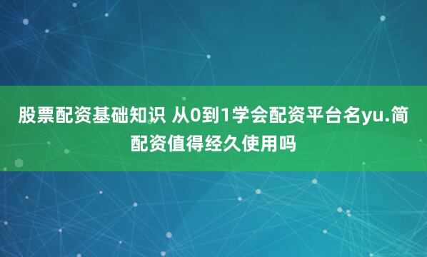 股票配资基础知识 从0到1学会配资平台名yu.简配资值得经久使用吗