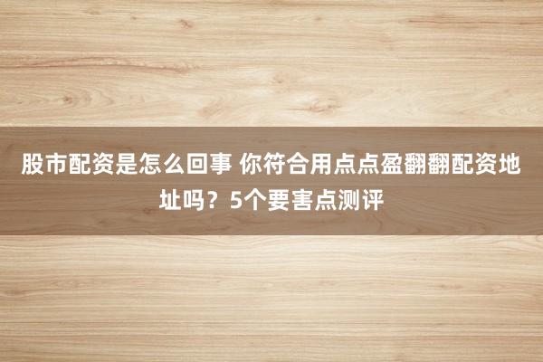 股市配资是怎么回事 你符合用点点盈翻翻配资地址吗？5个要害点测评