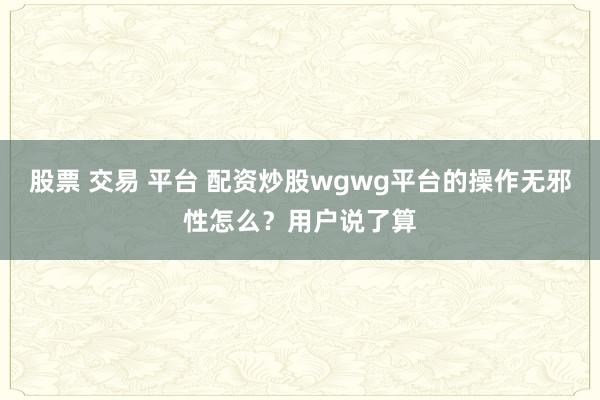 股票 交易 平台 配资炒股wgwg平台的操作无邪性怎么？用户说了算