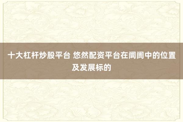 十大杠杆炒股平台 悠然配资平台在阛阓中的位置及发展标的