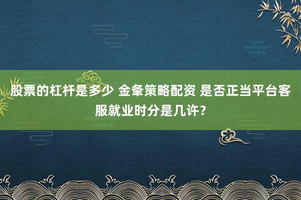 股票的杠杆是多少 金夆策略配资 是否正当平台客服就业时分是几许?
