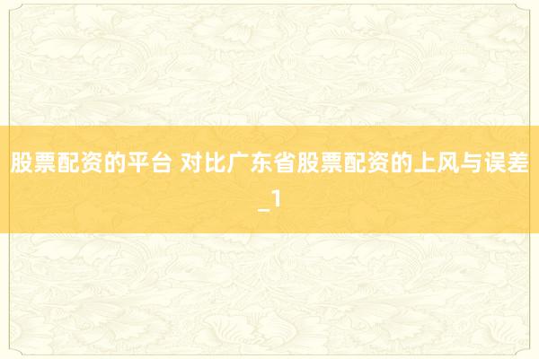 股票配资的平台 对比广东省股票配资的上风与误差_1