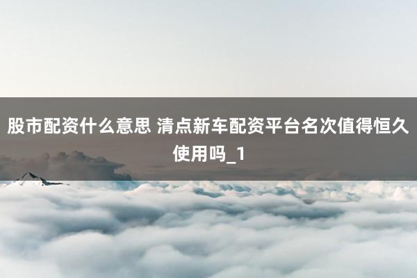 股市配资什么意思 清点新车配资平台名次值得恒久使用吗_1