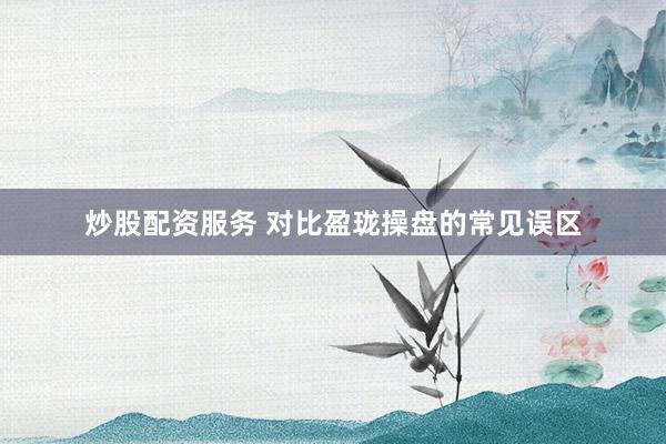 炒股配资服务 对比盈珑操盘的常见误区