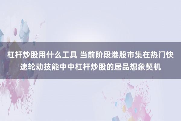 杠杆炒股用什么工具 当前阶段港股市集在热门快速轮动技能中中杠杆炒股的居品想象契机