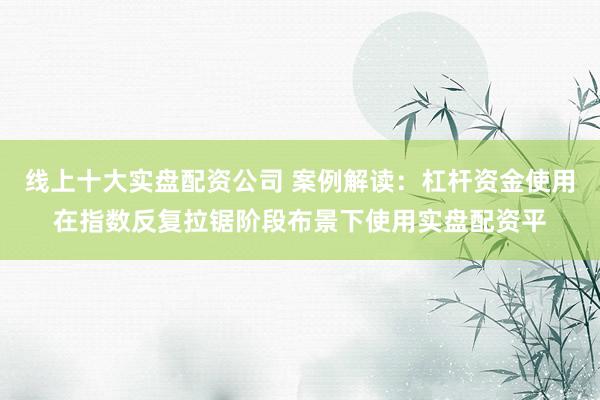 线上十大实盘配资公司 案例解读：杠杆资金使用在指数反复拉锯阶段布景下使用实盘配资平