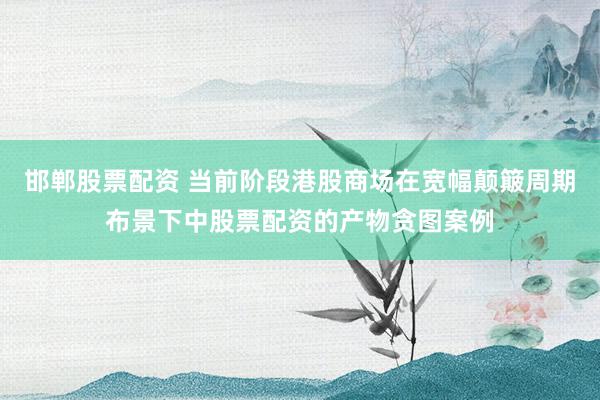 邯郸股票配资 当前阶段港股商场在宽幅颠簸周期布景下中股票配资的产物贪图案例