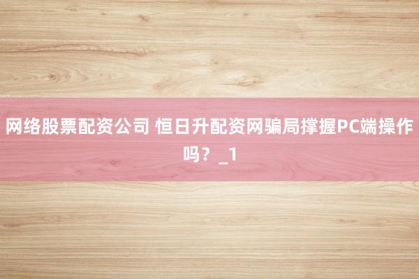 网络股票配资公司 恒日升配资网骗局撑握PC端操作吗？_1